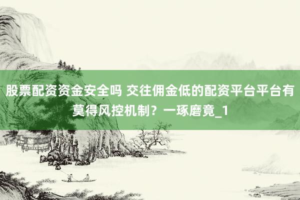 股票配资资金安全吗 交往佣金低的配资平台平台有莫得风控机制？一琢磨竟_1