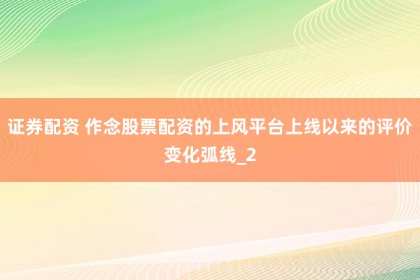 证券配资 作念股票配资的上风平台上线以来的评价变化弧线_2