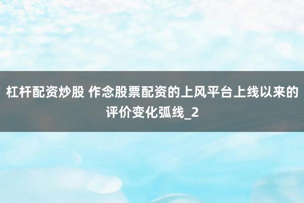 杠杆配资炒股 作念股票配资的上风平台上线以来的评价变化弧线_2