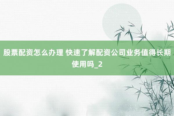 股票配资怎么办理 快速了解配资公司业务值得长期使用吗_2