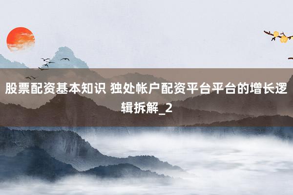 股票配资基本知识 独处帐户配资平台平台的增长逻辑拆解_2