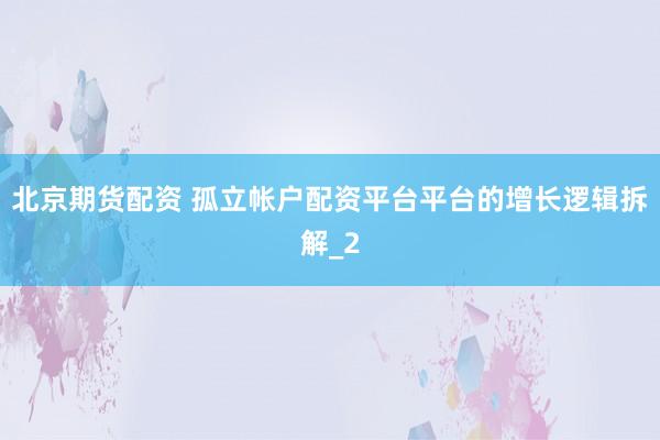 北京期货配资 孤立帐户配资平台平台的增长逻辑拆解_2