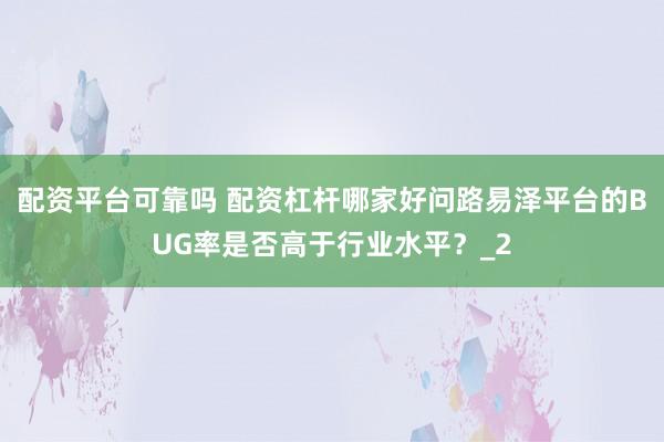 配资平台可靠吗 配资杠杆哪家好问路易泽平台的BUG率是否高于行业水平？_2