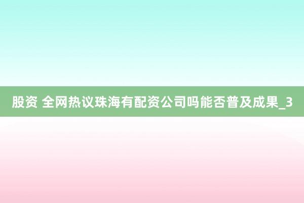 股资 全网热议珠海有配资公司吗能否普及成果_3