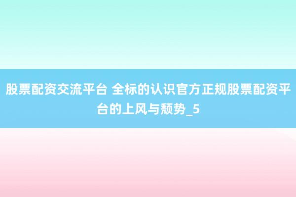 股票配资交流平台 全标的认识官方正规股票配资平台的上风与颓势_5