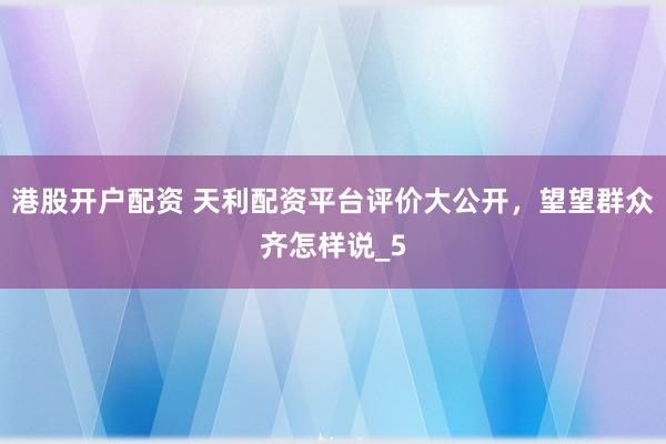 港股开户配资 天利配资平台评价大公开，望望群众齐怎样说_5